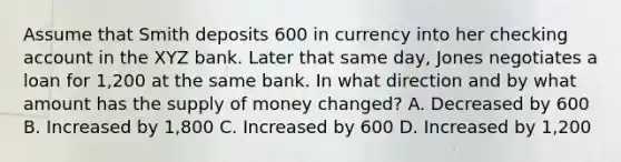 Assume that Smith deposits 600 in currency into her checking account in the XYZ bank. Later that same day, Jones negotiates a loan for 1,200 at the same bank. In what direction and by what amount has the supply of money changed? A. Decreased by 600 B. Increased by 1,800 C. Increased by 600 D. Increased by 1,200