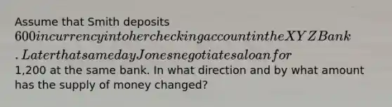 Assume that Smith deposits 600 in currency into her checking account in the XYZ Bank. Later that same day Jones negotiates a loan for1,200 at the same bank. In what direction and by what amount has the supply of money changed?