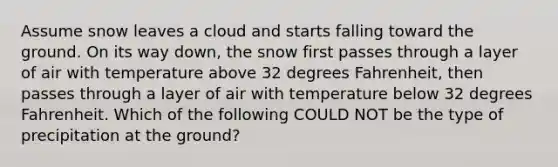 Assume snow leaves a cloud and starts falling toward the ground. On its way down, the snow first passes through a layer of air with temperature above 32 degrees Fahrenheit, then passes through a layer of air with temperature below 32 degrees Fahrenheit. Which of the following COULD NOT be the type of precipitation at the ground?