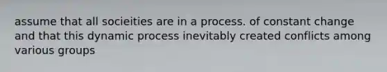 assume that all socieities are in a process. of constant change and that this dynamic process inevitably created conflicts among various groups