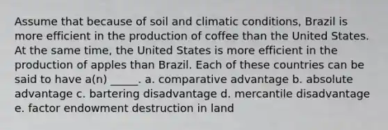 Assume that because of soil and climatic conditions, Brazil is more efficient in the production of coffee than the United States. At the same time, the United States is more efficient in the production of apples than Brazil. Each of these countries can be said to have a(n) _____. a. <a href='https://www.questionai.com/knowledge/k5O8NtjfEs-comparative-advantage' class='anchor-knowledge'>comparative advantage</a> b. absolute advantage c. bartering disadvantage d. mercantile disadvantage e. factor endowment destruction in land