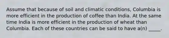 Assume that because of soil and climatic conditions, Columbia is more efficient in the production of coffee than India. At the same time India is more efficient in the production of wheat than Columbia. Each of these countries can be said to have a(n) _____.