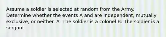 Assume a soldier is selected at random from the Army. Determine whether the events A and are independent, mutually exclusive, or neither. A: The soldier is a colonel B: The soldier is a sergant