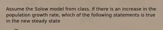 Assume the Solow model from class. If there is an increase in the population growth rate, which of the following statements is true in the new steady state