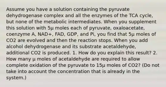 Assume you have a solution containing the pyruvate dehydrogenase complex and all the enzymes of the TCA cycle, but none of the metabolic intermediates. When you supplement this solution with 5μ moles each of pyruvate, oxaloacetate, coenzyme A, NAD+, FAD, GDP, and Pi, you find that 5μ moles of CO2 are evolved and then the reaction stops. When you add alcohol dehydrogenase and its substrate acetaldehyde, additional CO2 is produced. 1. How do you explain this result? 2. How many μ moles of acetaldehyde are required to allow complete oxidation of the pyruvate to 15μ moles of CO2? (Do not take into account the concentration that is already in the system.)