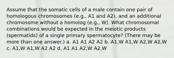 Assume that the somatic cells of a male contain one pair of homologous chromosomes (e.g., A1 and A2), and an additional chromosome without a homolog (e.g., W). What chromosomal combinations would be expected in the meiotic products (spermatids) of a single primary spermatocyte? (There may be more than one answer.) a. A1 A1 A2 A2 b. A1,W A1,W A2,W A2,W c. A1,W A1,W A2 A2 d. A1 A1 A2,W A2,W