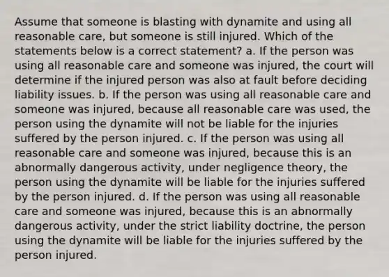 Assume that someone is blasting with dynamite and using all reasonable care, but someone is still injured. Which of the statements below is a correct statement? a. If the person was using all reasonable care and someone was injured, the court will determine if the injured person was also at fault before deciding liability issues. b. If the person was using all reasonable care and someone was injured, because all reasonable care was used, the person using the dynamite will not be liable for the injuries suffered by the person injured. c. If the person was using all reasonable care and someone was injured, because this is an abnormally dangerous activity, under negligence theory, the person using the dynamite will be liable for the injuries suffered by the person injured. d. If the person was using all reasonable care and someone was injured, because this is an abnormally dangerous activity, under the strict liability doctrine, the person using the dynamite will be liable for the injuries suffered by the person injured.