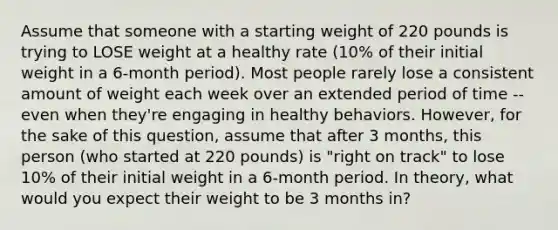 Assume that someone with a starting weight of 220 pounds is trying to LOSE weight at a healthy rate (10% of their initial weight in a 6-month period). Most people rarely lose a consistent amount of weight each week over an extended period of time -- even when they're engaging in healthy behaviors. However, for the sake of this question, assume that after 3 months, this person (who started at 220 pounds) is "right on track" to lose 10% of their initial weight in a 6-month period. In theory, what would you expect their weight to be 3 months in?