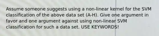 Assume someone suggests using a non-linear kernel for the SVM classification of the above data set (A-H). Give one argument in favor and one argument against using non-linear SVM classification for such a data set. USE KEYWORDS!