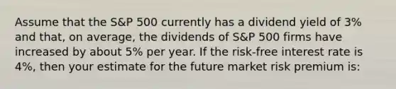 Assume that the S&P 500 currently has a dividend yield of 3% and that, on average, the dividends of S&P 500 firms have increased by about 5% per year. If the risk-free interest rate is 4%, then your estimate for the future market risk premium is: