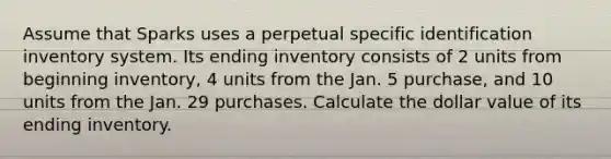 Assume that Sparks uses a perpetual specific identification inventory system. Its ending inventory consists of 2 units from beginning inventory, 4 units from the Jan. 5 purchase, and 10 units from the Jan. 29 purchases. Calculate the dollar value of its ending inventory.