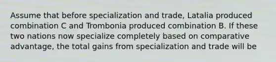 Assume that before specialization and trade, Latalia produced combination C and Trombonia produced combination B. If these two nations now specialize completely based on comparative advantage, the total gains from specialization and trade will be