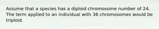 Assume that a species has a diploid chromosome number of 24. The term applied to an individual with 36 chromosomes would be triploid.