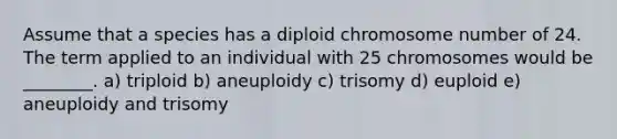 Assume that a species has a diploid chromosome number of 24. The term applied to an individual with 25 chromosomes would be ________. a) triploid b) aneuploidy c) trisomy d) euploid e) aneuploidy and trisomy