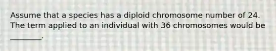 Assume that a species has a diploid chromosome number of 24. The term applied to an individual with 36 chromosomes would be ________.