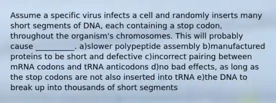 Assume a specific virus infects a cell and randomly inserts many short segments of DNA, each containing a stop codon, throughout the organism's chromosomes. This will probably cause __________. a)slower polypeptide assembly b)manufactured proteins to be short and defective c)incorrect pairing between mRNA codons and tRNA anticodons d)no bad effects, as long as the stop codons are not also inserted into tRNA e)the DNA to break up into thousands of short segments