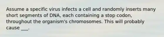 Assume a specific virus infects a cell and randomly inserts many short segments of DNA, each containing a stop codon, throughout the organism's chromosomes. This will probably cause ___.