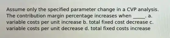 Assume only the specified parameter change in a CVP analysis. The contribution margin percentage increases when _____. a. variable costs per unit increase b. total fixed cost decrease c. variable costs per unit decrease d. total fixed costs increase