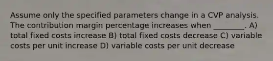 Assume only the specified parameters change in a CVP analysis. The contribution margin <a href='https://www.questionai.com/knowledge/kGhkVyPhRK-percentage-increase' class='anchor-knowledge'>percentage increase</a>s when ________. A) total fixed costs increase B) total fixed costs decrease C) variable costs per unit increase D) variable costs per unit decrease