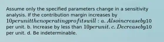 Assume only the specified parameters change in a sensitivity analysis. If the contribution margin increases by 10 per unit then operating profits will: a. Also increase by10 per unit. b. Increase by less than 10 per unit. c. Decrease by10 per unit. d. Be indeterminable.