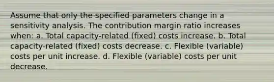 Assume that only the specified parameters change in a sensitivity analysis. The contribution margin ratio increases when: a. Total capacity-related (fixed) costs increase. b. Total capacity-related (fixed) costs decrease. c. Flexible (variable) costs per unit increase. d. Flexible (variable) costs per unit decrease.