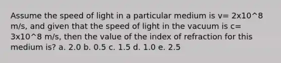 Assume the speed of light in a particular medium is v= 2x10^8 m/s, and given that the speed of light in the vacuum is c= 3x10^8 m/s, then the value of the index of refraction for this medium is? a. 2.0 b. 0.5 c. 1.5 d. 1.0 e. 2.5