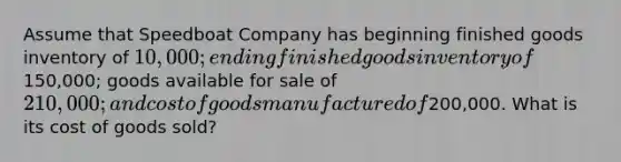 Assume that Speedboat Company has beginning finished goods inventory of 10,000; ending finished goods inventory of150,000; goods available for sale of 210,000; and cost of goods manufactured of200,000. What is its cost of goods sold?