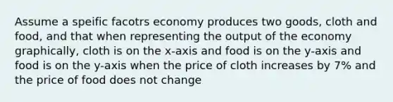 Assume a speific facotrs economy produces two goods, cloth and food, and that when representing the output of the economy graphically, cloth is on the x-axis and food is on the y-axis and food is on the y-axis when the price of cloth increases by 7% and the price of food does not change