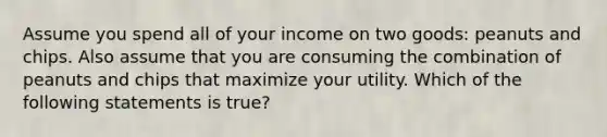 Assume you spend all of your income on two goods: peanuts and chips. Also assume that you are consuming the combination of peanuts and chips that maximize your utility. Which of the following statements is true?