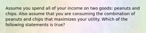 Assume you spend all of your income on two goods: peanuts and chips. Also assume that you are consuming the combination of peanuts and chips that maximizes your utility. Which of the following statements is true?