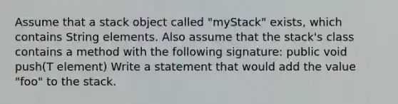 Assume that a stack object called "myStack" exists, which contains String elements. Also assume that the stack's class contains a method with the following signature: public void push(T element) Write a statement that would add the value "foo" to the stack.