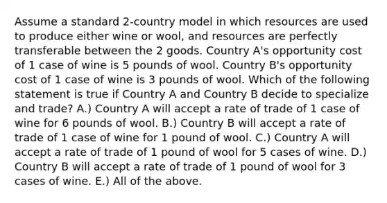 Assume a standard 2-country model in which resources are used to produce either wine or wool, and resources are perfectly transferable between the 2 goods. Country A's opportunity cost of 1 case of wine is 5 pounds of wool. Country B's opportunity cost of 1 case of wine is 3 pounds of wool. Which of the following statement is true if Country A and Country B decide to specialize and trade? A.) Country A will accept a rate of trade of 1 case of wine for 6 pounds of wool. B.) Country B will accept a rate of trade of 1 case of wine for 1 pound of wool. C.) Country A will accept a rate of trade of 1 pound of wool for 5 cases of wine. D.) Country B will accept a rate of trade of 1 pound of wool for 3 cases of wine. E.) All of the above.