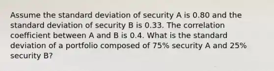 Assume the standard deviation of security A is 0.80 and the standard deviation of security B is 0.33. The correlation coefficient between A and B is 0.4. What is the standard deviation of a portfolio composed of 75% security A and 25% security​ B?