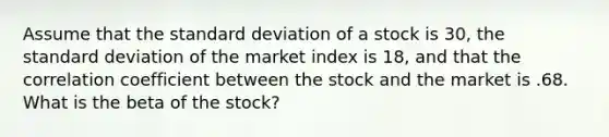 Assume that the standard deviation of a stock is 30, the standard deviation of the market index is 18, and that the correlation coefficient between the stock and the market is .68. What is the beta of the stock?