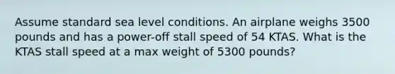 Assume standard sea level conditions. An airplane weighs 3500 pounds and has a power-off stall speed of 54 KTAS. What is the KTAS stall speed at a max weight of 5300 pounds?