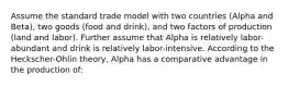 Assume the standard trade model with two countries (Alpha and Beta), two goods (food and drink), and two factors of production (land and labor). Further assume that Alpha is relatively labor-abundant and drink is relatively labor-intensive. According to the Heckscher-Ohlin theory, Alpha has a comparative advantage in the production of: