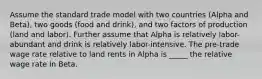 Assume the standard trade model with two countries (Alpha and Beta), two goods (food and drink), and two factors of production (land and labor). Further assume that Alpha is relatively labor-abundant and drink is relatively labor-intensive. The pre-trade wage rate relative to land rents in Alpha is _____ the relative wage rate in Beta.