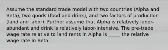 Assume the standard trade model with two countries (Alpha and Beta), two goods (food and drink), and two factors of production (land and labor). Further assume that Alpha is relatively labor-abundant and drink is relatively labor-intensive. The pre-trade wage rate relative to land rents in Alpha is _____ the relative wage rate in Beta.