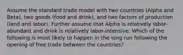 Assume the standard trade model with two countries (Alpha and Beta), two goods (food and drink), and two factors of production (land and labor). Further assume that Alpha is relatively labor-abundant and drink is relatively labor-intensive. Which of the following is most likely to happen in the long run following the opening of free trade between the countries?