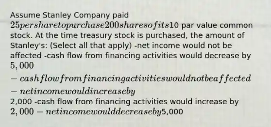 Assume Stanley Company paid 25 per share to purchase 200 shares of its10 par value common stock. At the time treasury stock is purchased, the amount of Stanley's: (Select all that apply) -net income would not be affected -cash flow from financing activities would decrease by 5,000 -cash flow from financing activities would not be affected -net income would increase by2,000 -cash flow from financing activities would increase by 2,000 -net income would decrease by5,000