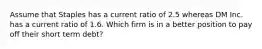 Assume that Staples has a current ratio of 2.5 whereas DM Inc. has a current ratio of 1.6. Which firm is in a better position to pay off their short term debt?