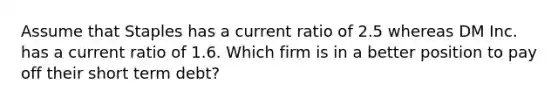 Assume that Staples has a current ratio of 2.5 whereas DM Inc. has a current ratio of 1.6. Which firm is in a better position to pay off their short term debt?