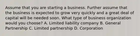 Assume that you are starting a business. Further assume that the business is expected to grow very quickly and a great deal of capital will be needed soon. What type of business organization would you​ choose? A. Limited liability company B. General Partnership C. Limited partnership D. Corporation