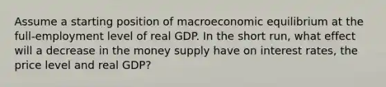 Assume a starting position of macroeconomic equilibrium at the full-employment level of real GDP. In the short run, what effect will a decrease in the money supply have on interest rates, the price level and real GDP?