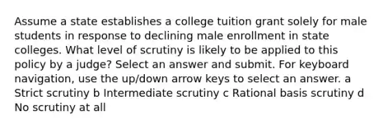 Assume a state establishes a college tuition grant solely for male students in response to declining male enrollment in state colleges. What level of scrutiny is likely to be applied to this policy by a judge? Select an answer and submit. For keyboard navigation, use the up/down arrow keys to select an answer. a Strict scrutiny b Intermediate scrutiny c Rational basis scrutiny d No scrutiny at all