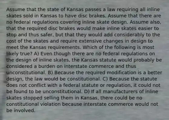 Assume that the state of Kansas passes a law requiring all inline skates sold in Kansas to have disc brakes. Assume that there are no federal regulations covering inline skate design. Assume also, that the required disc brakes would make inline skates easier to stop and thus safer, but that they would add considerably to the cost of the skates and require extensive changes in design to meet the Kansas requirements. Which of the following is most likely true? A) Even though there are no federal regulations on the design of inline skates, the Kansas statute would probably be considered a burden on interstate commerce and thus unconstitutional. B) Because the required modification is a better design, the law would be constitutional. C) Because the statute does not conflict with a federal statute or regulation, it could not be found to be unconstitutional. D) If all manufacturers of inline skates stopped selling them in Kansas, there could be no constitutional violation because interstate commerce would not be involved.