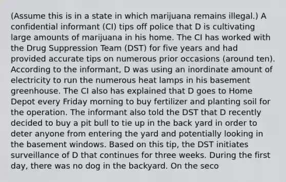 (Assume this is in a state in which marijuana remains illegal.) A confidential informant (CI) tips off police that D is cultivating large amounts of marijuana in his home. The CI has worked with the Drug Suppression Team (DST) for five years and had provided accurate tips on numerous prior occasions (around ten). According to the informant, D was using an inordinate amount of electricity to run the numerous heat lamps in his basement greenhouse. The CI also has explained that D goes to Home Depot every Friday morning to buy fertilizer and planting soil for the operation. The informant also told the DST that D recently decided to buy a pit bull to tie up in the back yard in order to deter anyone from entering the yard and potentially looking in the basement windows. Based on this tip, the DST initiates surveillance of D that continues for three weeks. During the first day, there was no dog in the backyard. On the seco