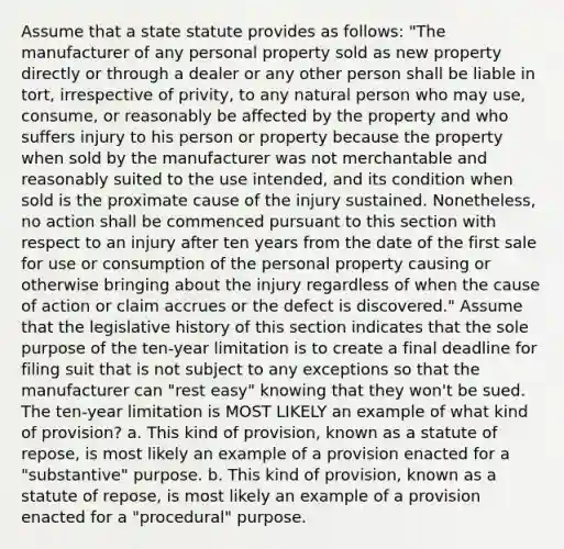 Assume that a state statute provides as follows: "The manufacturer of any personal property sold as new property directly or through a dealer or any other person shall be liable in tort, irrespective of privity, to any natural person who may use, consume, or reasonably be affected by the property and who suffers injury to his person or property because the property when sold by the manufacturer was not merchantable and reasonably suited to the use intended, and its condition when sold is the proximate cause of the injury sustained. Nonetheless, no action shall be commenced pursuant to this section with respect to an injury after ten years from the date of the first sale for use or consumption of the personal property causing or otherwise bringing about the injury regardless of when the cause of action or claim accrues or the defect is discovered." Assume that the legislative history of this section indicates that the sole purpose of the ten-year limitation is to create a final deadline for filing suit that is not subject to any exceptions so that the manufacturer can "rest easy" knowing that they won't be sued. The ten-year limitation is MOST LIKELY an example of what kind of provision? a. This kind of provision, known as a statute of repose, is most likely an example of a provision enacted for a "substantive" purpose. b. This kind of provision, known as a statute of repose, is most likely an example of a provision enacted for a "procedural" purpose.