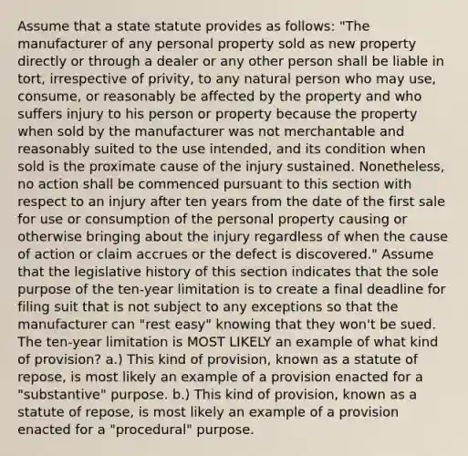 Assume that a state statute provides as follows: "The manufacturer of any personal property sold as new property directly or through a dealer or any other person shall be liable in tort, irrespective of privity, to any natural person who may use, consume, or reasonably be affected by the property and who suffers injury to his person or property because the property when sold by the manufacturer was not merchantable and reasonably suited to the use intended, and its condition when sold is the proximate cause of the injury sustained. Nonetheless, no action shall be commenced pursuant to this section with respect to an injury after ten years from the date of the first sale for use or consumption of the personal property causing or otherwise bringing about the injury regardless of when the cause of action or claim accrues or the defect is discovered." Assume that the legislative history of this section indicates that the sole purpose of the ten-year limitation is to create a final deadline for filing suit that is not subject to any exceptions so that the manufacturer can "rest easy" knowing that they won't be sued. The ten-year limitation is MOST LIKELY an example of what kind of provision? a.) This kind of provision, known as a statute of repose, is most likely an example of a provision enacted for a "substantive" purpose. b.) This kind of provision, known as a statute of repose, is most likely an example of a provision enacted for a "procedural" purpose.