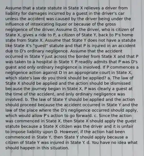 Assume that a state statute in State X relieves a driver from liability for damages incurred by a guest in the driver's car unless the accident was caused by the driver being under the influence of intoxicating liquor or because of the gross negligence of the driver. Assume D, the driver, who is citizen of State X, gives a ride to P, a citizen of State Y, back to P's home state from State X. Assume that State Y does not have a statute like State X's "guest" statute and that P is injured in an accident due to D's ordinary negligence. Assume that the accident occurred in State Y just across the border from State X and that P was taken to a hospital in State Y. P readily admits that P was D's guest and only ordinary negligence is involved. If P commences a negligence action against D in an appropriate court in State X, which state's law do you think should be applied? a. The law of State X should be applied and the action should be dismissed because the journey began in State X, P was clearly a guest at the time of the accident, and only ordinary negligence was involved. b. The law of State Y should be applied and the action should proceed because the accident occurred in State Y and the law of the place where the D's negligence occurred should apply, which would allow P's action to go forward. c. Since the action was commenced in State X, then State X should apply the guest statute because a State X citizen was the driver and it is unfair to impose liability upon D. However, if the action had been commenced in State Y, then State Y should apply because a citizen of State Y was injured in State Y. d. You have no idea what should happen in this situation.